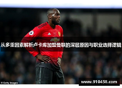 从多重因素解析卢卡库加盟曼联的深层原因与职业选择逻辑